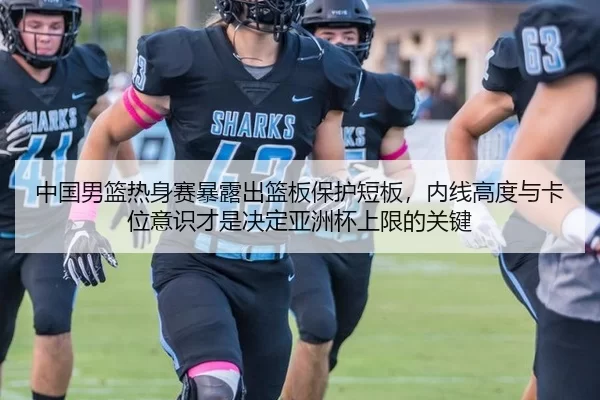 中国男篮热身赛暴露出篮板保护短板，内线高度与卡位意识才是决定亚洲杯上限的关键